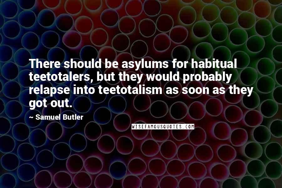 Samuel Butler quotes: There should be asylums for habitual teetotalers, but they would probably relapse into teetotalism as soon as they got out.