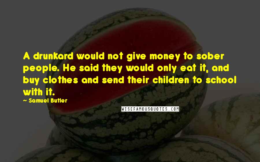 Samuel Butler quotes: A drunkard would not give money to sober people. He said they would only eat it, and buy clothes and send their children to school with it.