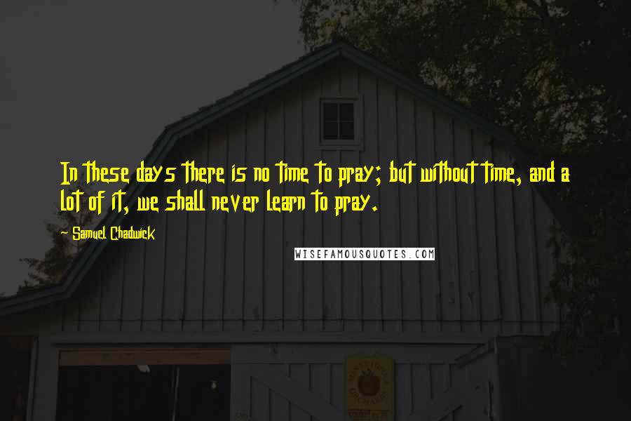 Samuel Chadwick quotes: In these days there is no time to pray; but without time, and a lot of it, we shall never learn to pray.