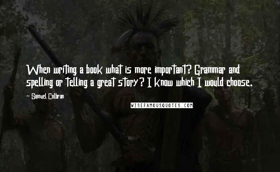 Samuel Colbran quotes: When writing a book what is more important? Grammar and spelling or telling a great story? I know which I would choose. Samuel Colbran quotes: When writing a book what is more important? Grammar and spelling or telling a great story? I know which I would choose.