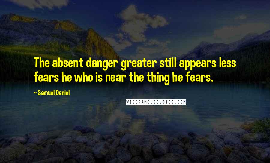 Samuel Daniel quotes: The absent danger greater still appears less fears he who is near the thing he fears.