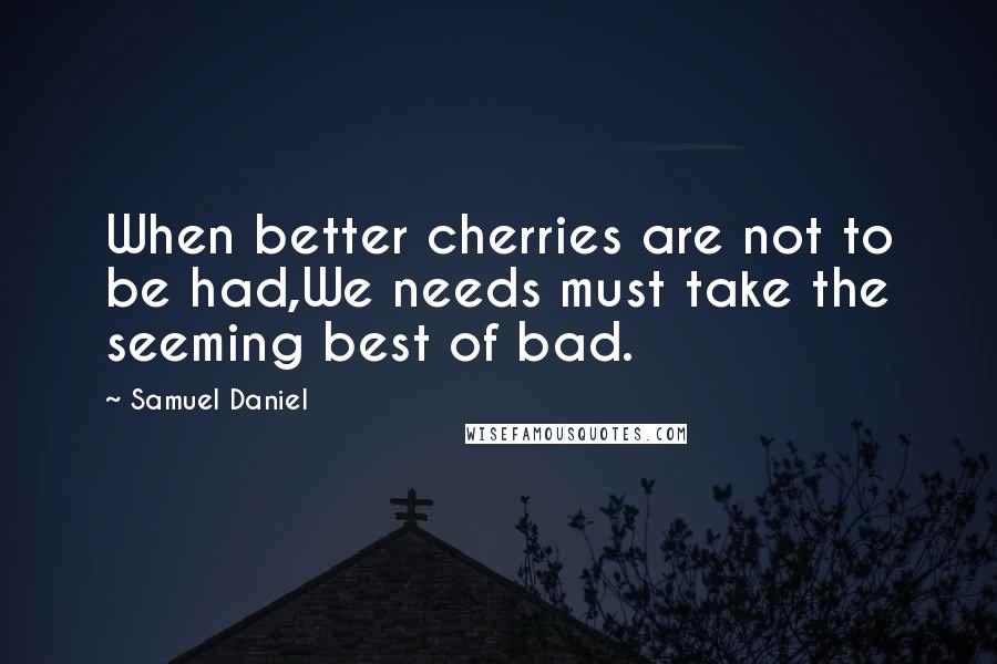 Samuel Daniel quotes: When better cherries are not to be had,We needs must take the seeming best of bad.