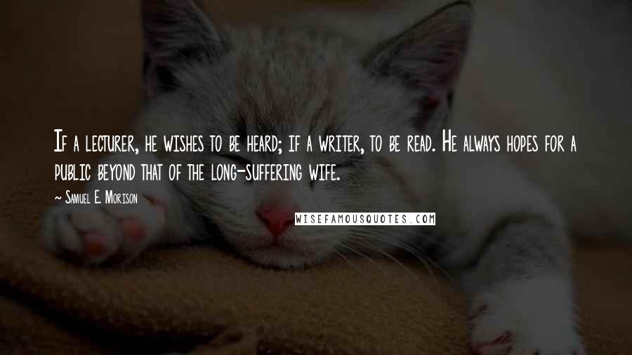 Samuel E. Morison quotes: If a lecturer, he wishes to be heard; if a writer, to be read. He always hopes for a public beyond that of the long-suffering wife.