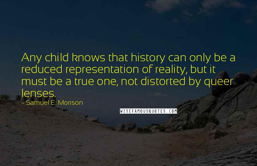 Samuel E. Morison quotes: Any child knows that history can only be a reduced representation of reality, but it must be a true one, not distorted by queer lenses.