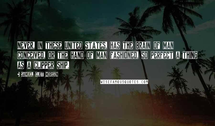 Samuel Eliot Morison quotes: Never, in these United States, has the brain of man conceived, or the hand of man fashioned, so perfect a thing as a clipper ship.