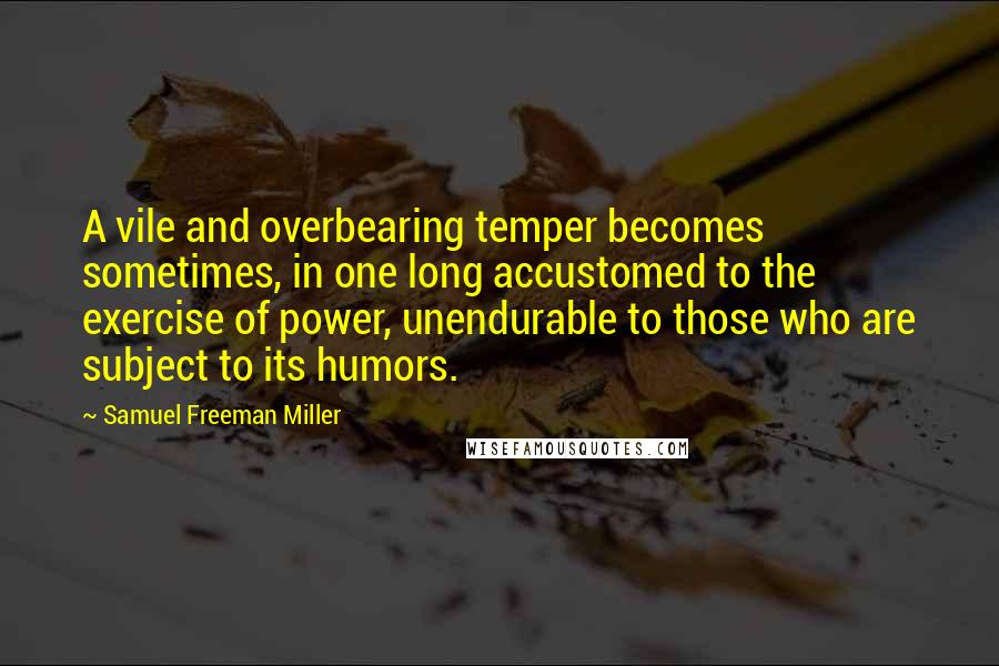 Samuel Freeman Miller quotes: A vile and overbearing temper becomes sometimes, in one long accustomed to the exercise of power, unendurable to those who are subject to its humors.