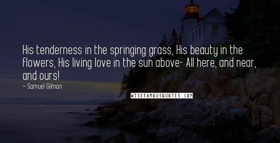 Samuel Gilman quotes: His tenderness in the springing grass, His beauty in the flowers, His living love in the sun above- All here, and near, and ours!