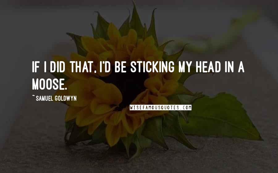 Samuel Goldwyn quotes: If I did that, I'd be sticking my head in a moose.