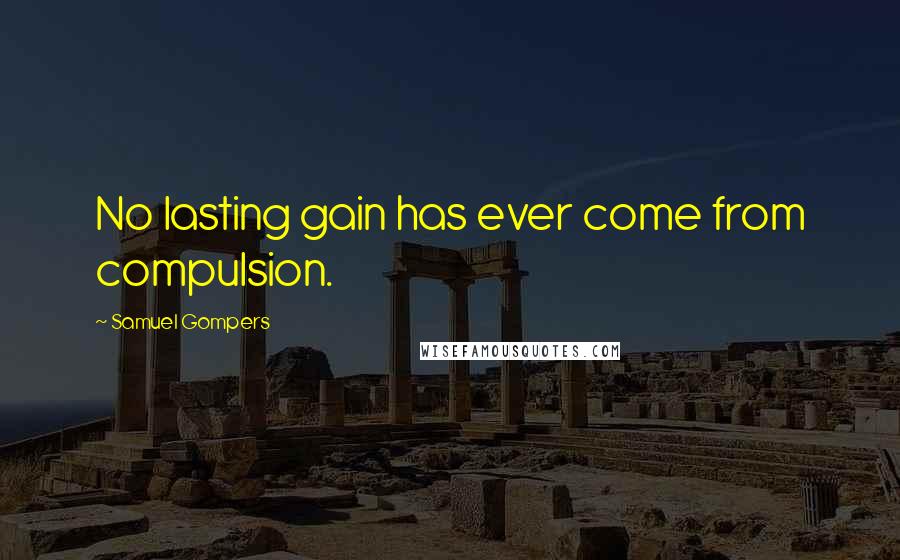 Samuel Gompers quotes: No lasting gain has ever come from compulsion.