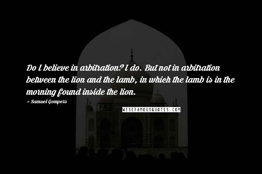 Samuel Gompers quotes: Do I believe in arbitration? I do. But not in arbitration between the lion and the lamb, in which the lamb is in the morning found inside the lion.