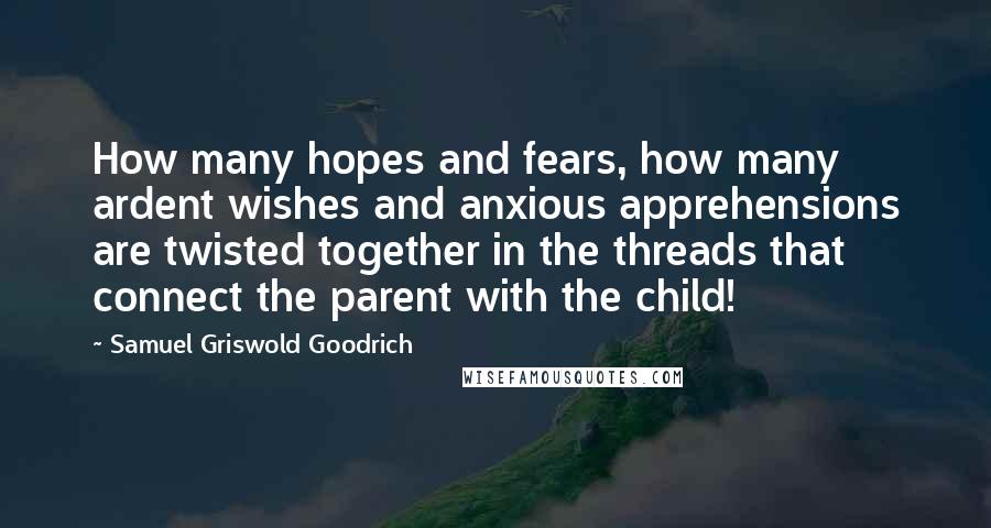 Samuel Griswold Goodrich quotes: How many hopes and fears, how many ardent wishes and anxious apprehensions are twisted together in the threads that connect the parent with the child!