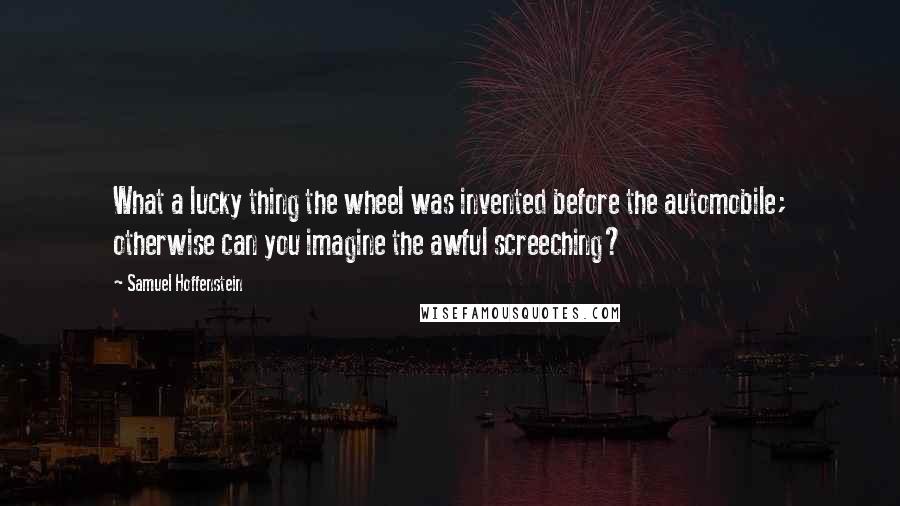 Samuel Hoffenstein quotes: What a lucky thing the wheel was invented before the automobile; otherwise can you imagine the awful screeching? Samuel Hoffenstein quotes: What a lucky thing the wheel was invented before the automobile; otherwise can you imagine the awful screeching?