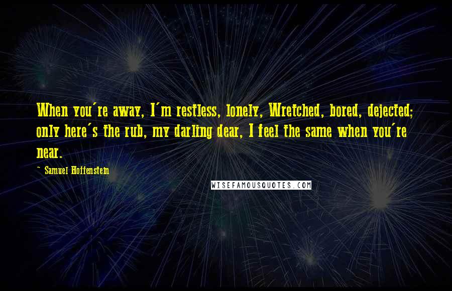 Samuel Hoffenstein quotes: When you're away, I'm restless, lonely, Wretched, bored, dejected; only here's the rub, my darling dear, I feel the same when you're near.