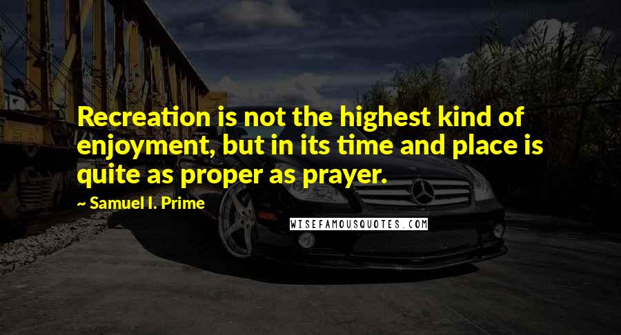Samuel I. Prime quotes: Recreation is not the highest kind of enjoyment, but in its time and place is quite as proper as prayer. Samuel I. Prime quotes: Recreation is not the highest kind of enjoyment, but in its time and place is quite as proper as prayer.