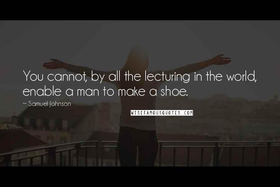 Samuel Johnson quotes: You cannot, by all the lecturing in the world, enable a man to make a shoe.