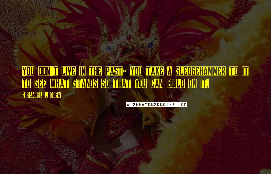 Samuel L. Drew quotes: You don't live in the past; you take a sledgehammer to it to see what stands so that you can build on it.