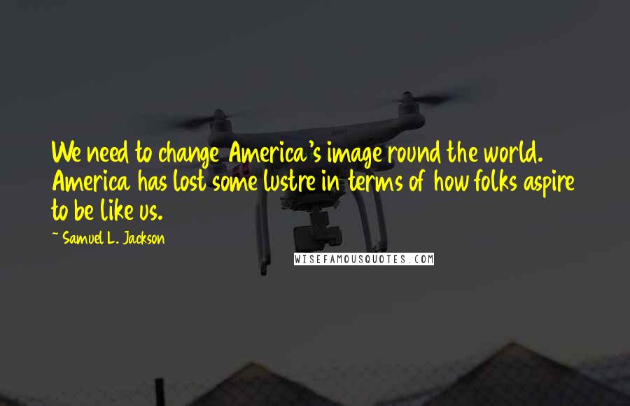 Samuel L. Jackson quotes: We need to change America's image round the world. America has lost some lustre in terms of how folks aspire to be like us.