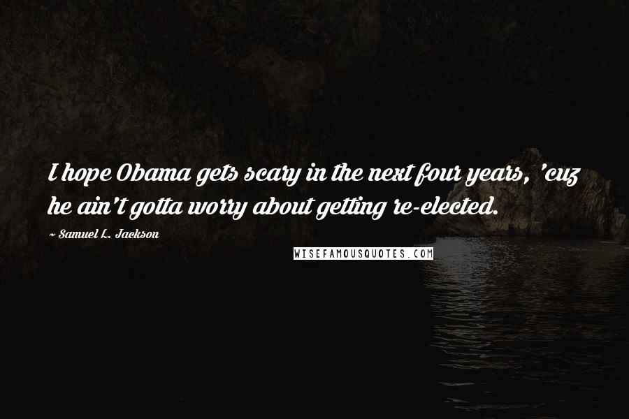 Samuel L. Jackson quotes: I hope Obama gets scary in the next four years, 'cuz he ain't gotta worry about getting re-elected.
