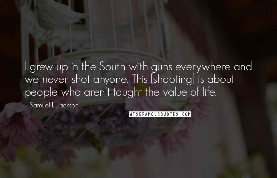 Samuel L. Jackson quotes: I grew up in the South with guns everywhere and we never shot anyone. This [shooting] is about people who aren't taught the value of life.