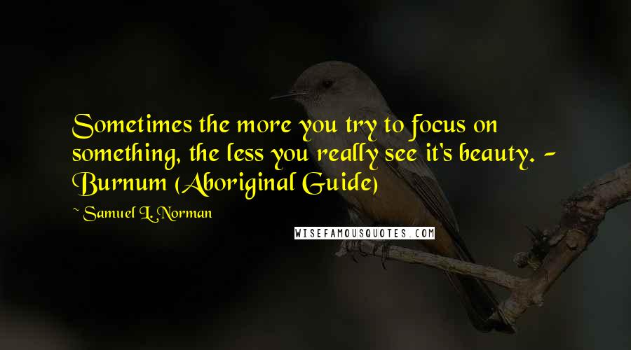 Samuel L. Norman quotes: Sometimes the more you try to focus on something, the less you really see it's beauty. - Burnum (Aboriginal Guide)