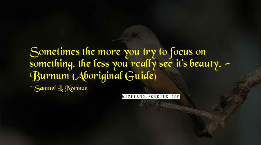Samuel L. Norman quotes: Sometimes the more you try to focus on something, the less you really see it's beauty. - Burnum (Aboriginal Guide) Samuel L. Norman quotes: Sometimes the more you try to focus on something, the less you really see it's beauty. - Burnum (Aboriginal Guide)
