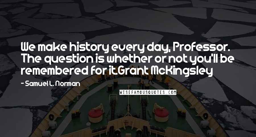 Samuel L. Norman quotes: We make history every day, Professor. The question is whether or not you'll be remembered for it.Grant McKingsley Samuel L. Norman quotes: We make history every day, Professor. The question is whether or not you'll be remembered for it.Grant McKingsley