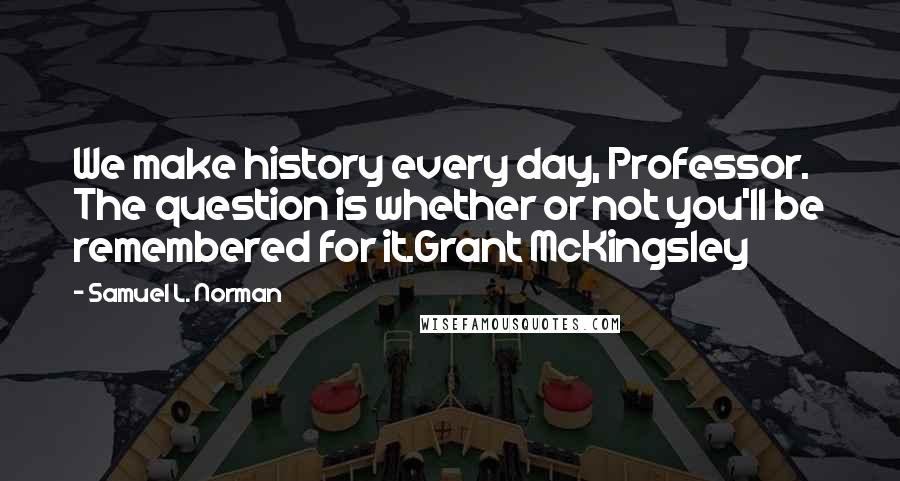 Samuel L. Norman quotes: We make history every day, Professor. The question is whether or not you'll be remembered for it.Grant McKingsley