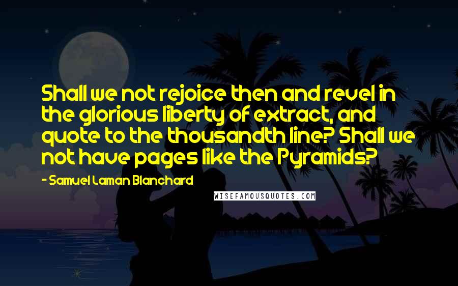 Samuel Laman Blanchard quotes: Shall we not rejoice then and revel in the glorious liberty of extract, and quote to the thousandth line? Shall we not have pages like the Pyramids?