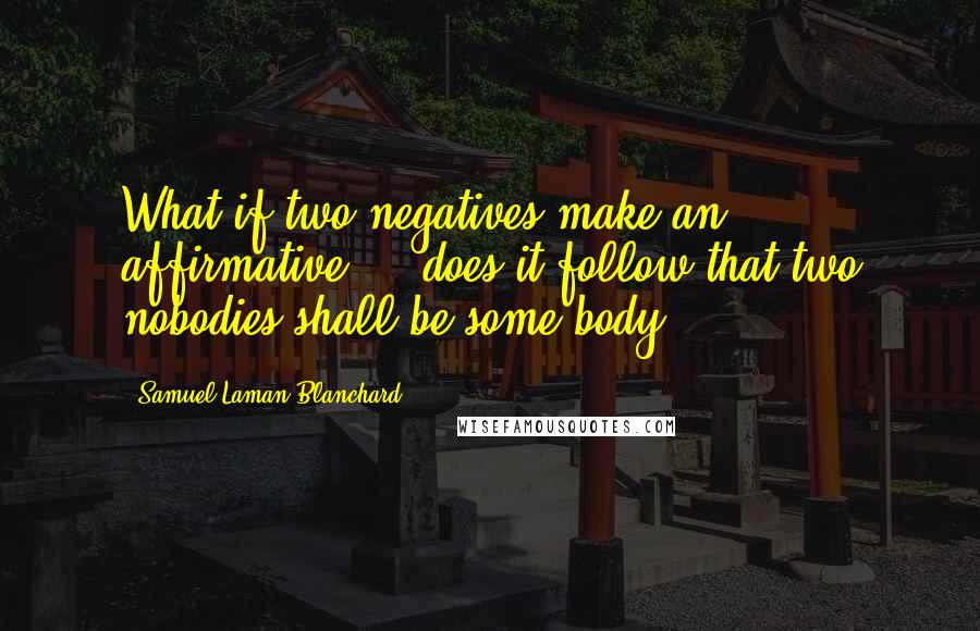 Samuel Laman Blanchard quotes: What if two negatives make an affirmative ... does it follow that two nobodies shall be some body?