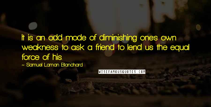 Samuel Laman Blanchard quotes: It is an odd mode of diminishing one's own weakness to ask a friend to lend us the equal force of his.