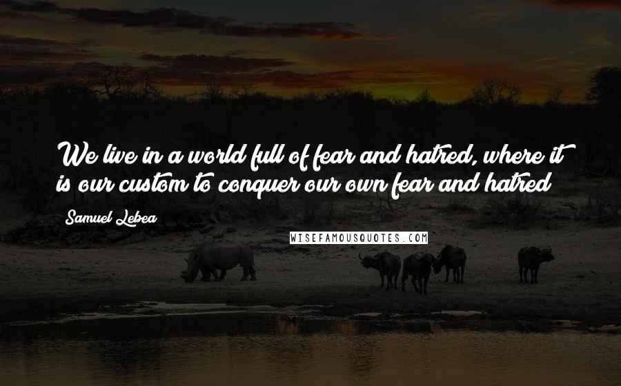 Samuel Lebea quotes: We live in a world full of fear and hatred, where it is our custom to conquer our own fear and hatred