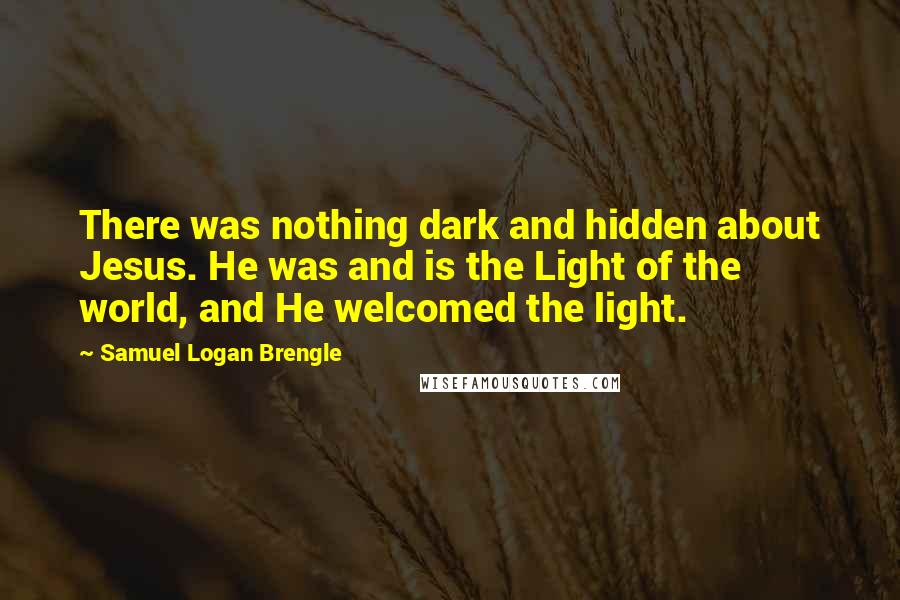 Samuel Logan Brengle quotes: There was nothing dark and hidden about Jesus. He was and is the Light of the world, and He welcomed the light.