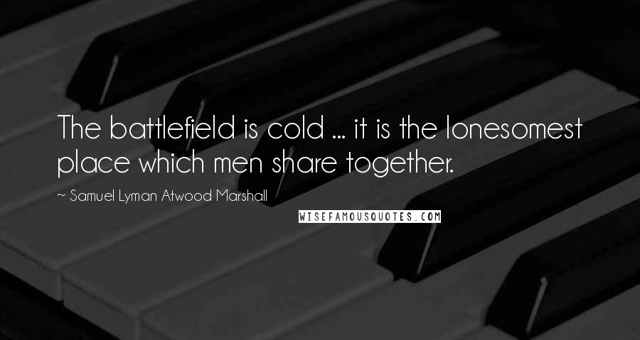 Samuel Lyman Atwood Marshall quotes: The battlefield is cold ... it is the lonesomest place which men share together.