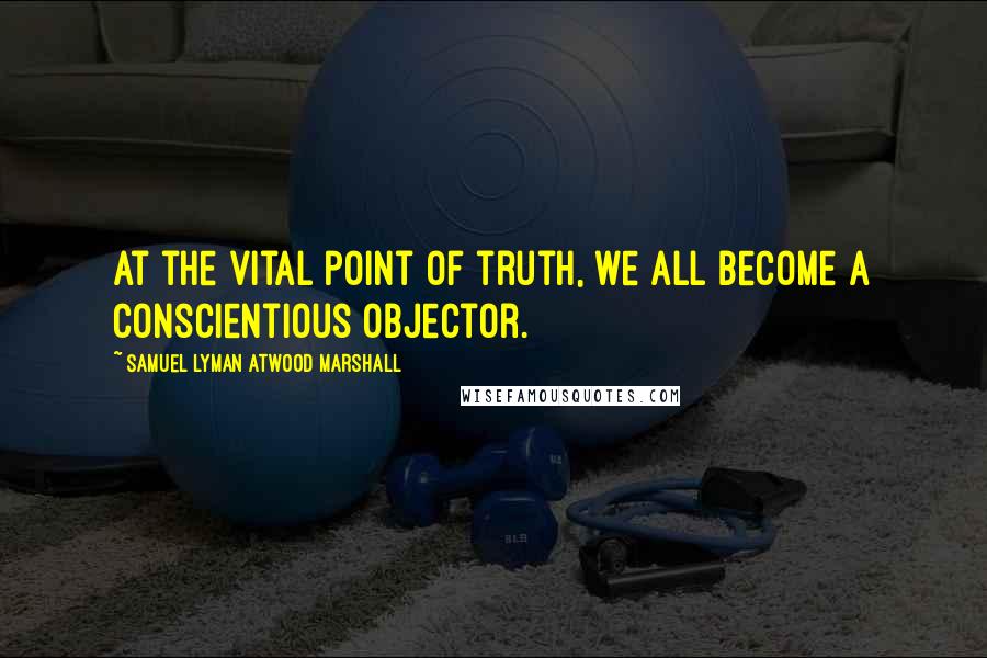 Samuel Lyman Atwood Marshall quotes: At the vital point of truth, we all become a conscientious objector.