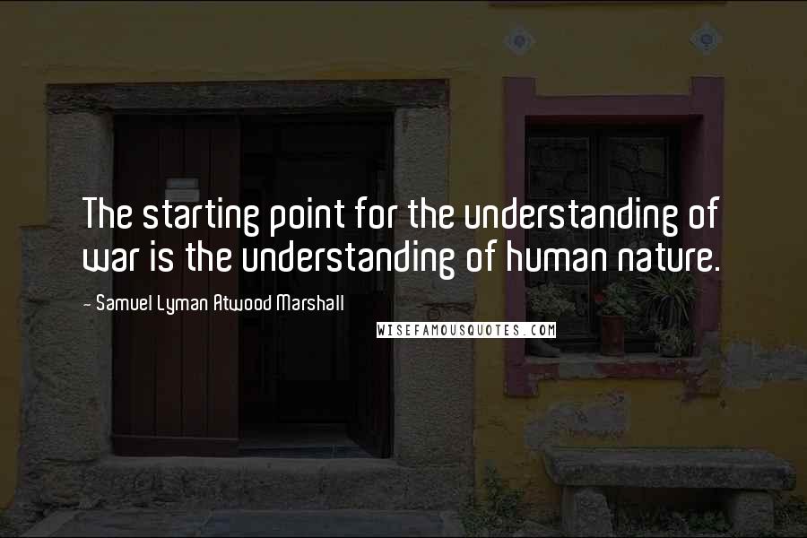 Samuel Lyman Atwood Marshall quotes: The starting point for the understanding of war is the understanding of human nature.