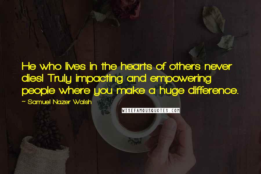 Samuel Nazer Walsh quotes: He who lives in the hearts of others never dies! Truly impacting and empowering people where you make a huge difference. Samuel Nazer Walsh quotes: He who lives in the hearts of others never dies! Truly impacting and empowering people where you make a huge difference.