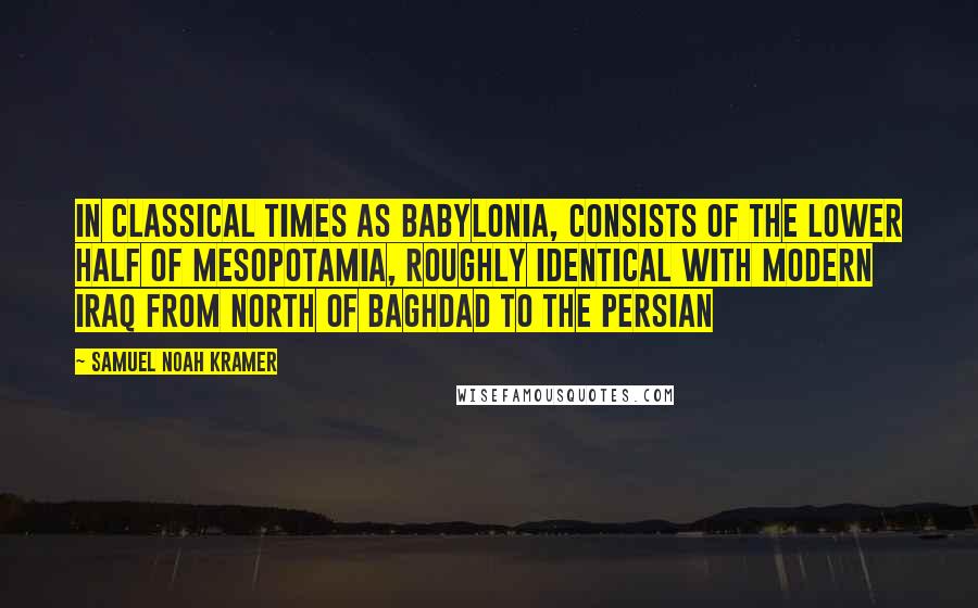 Samuel Noah Kramer quotes: in classical times as Babylonia, consists of the lower half of Mesopotamia, roughly identical with modern Iraq from north of Baghdad to the Persian Samuel Noah Kramer quotes: in classical times as Babylonia, consists of the lower half of Mesopotamia, roughly identical with modern Iraq from north of Baghdad to the Persian