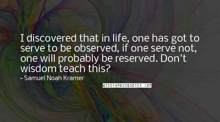 Samuel Noah Kramer quotes: I discovered that in life, one has got to serve to be observed, if one serve not, one will probably be reserved. Don't wisdom teach this?