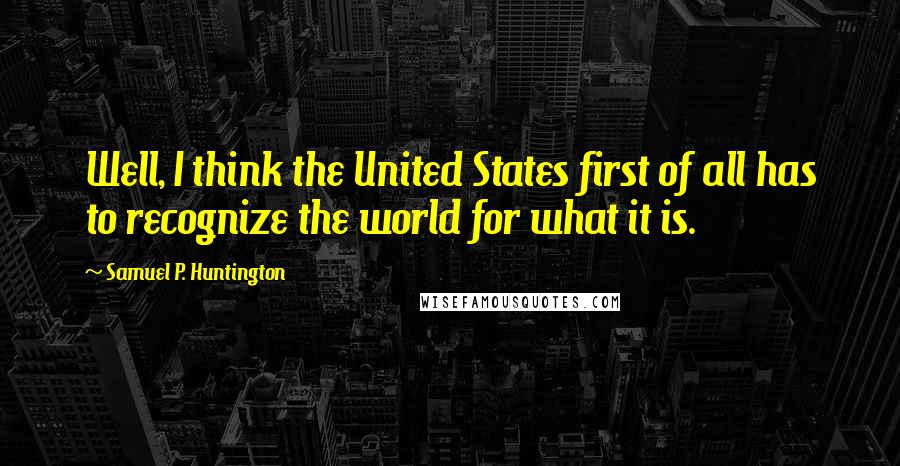 Samuel P. Huntington quotes: Well, I think the United States first of all has to recognize the world for what it is.