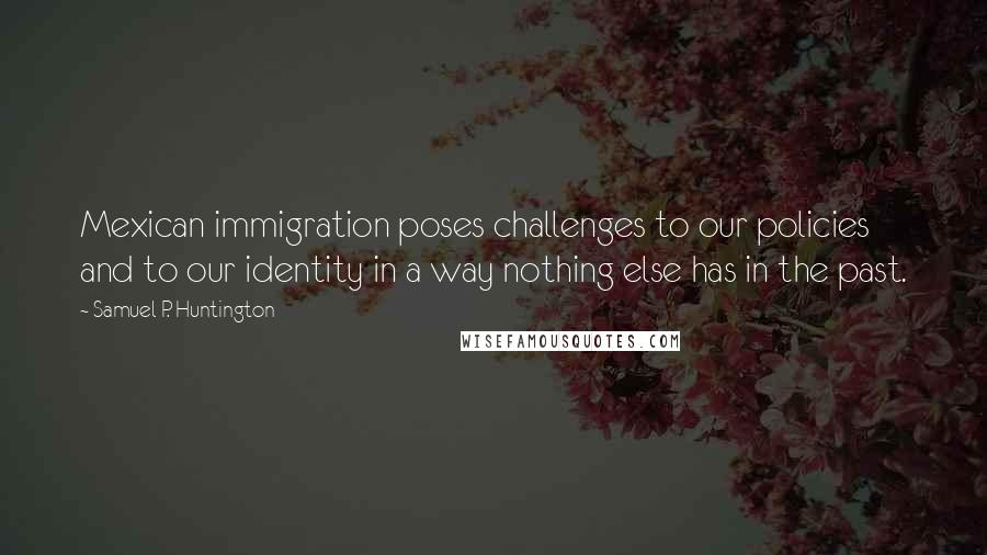 Samuel P. Huntington quotes: Mexican immigration poses challenges to our policies and to our identity in a way nothing else has in the past. Samuel P. Huntington quotes: Mexican immigration poses challenges to our policies and to our identity in a way nothing else has in the past.