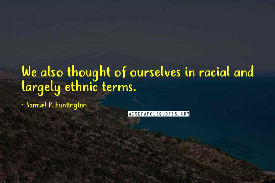 Samuel P. Huntington quotes: We also thought of ourselves in racial and largely ethnic terms.