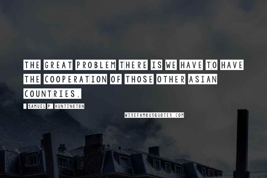 Samuel P. Huntington quotes: The great problem there is we have to have the cooperation of those other Asian countries.