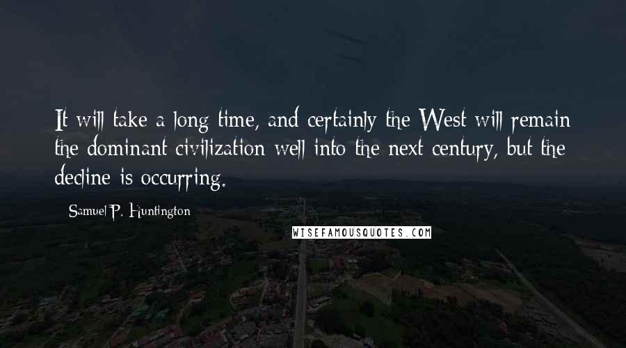Samuel P. Huntington quotes: It will take a long time, and certainly the West will remain the dominant civilization well into the next century, but the decline is occurring. Samuel P. Huntington quotes: It will take a long time, and certainly the West will remain the dominant civilization well into the next century, but the decline is occurring.