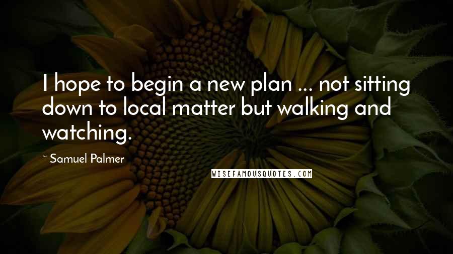 Samuel Palmer quotes: I hope to begin a new plan ... not sitting down to local matter but walking and watching.