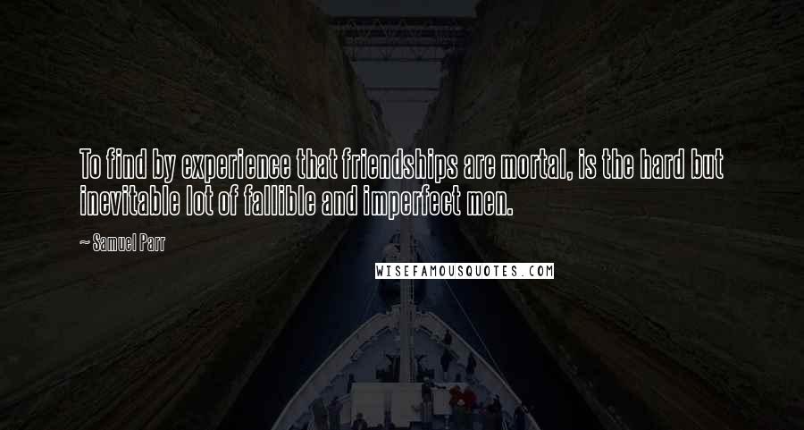 Samuel Parr quotes: To find by experience that friendships are mortal, is the hard but inevitable lot of fallible and imperfect men. Samuel Parr quotes: To find by experience that friendships are mortal, is the hard but inevitable lot of fallible and imperfect men.