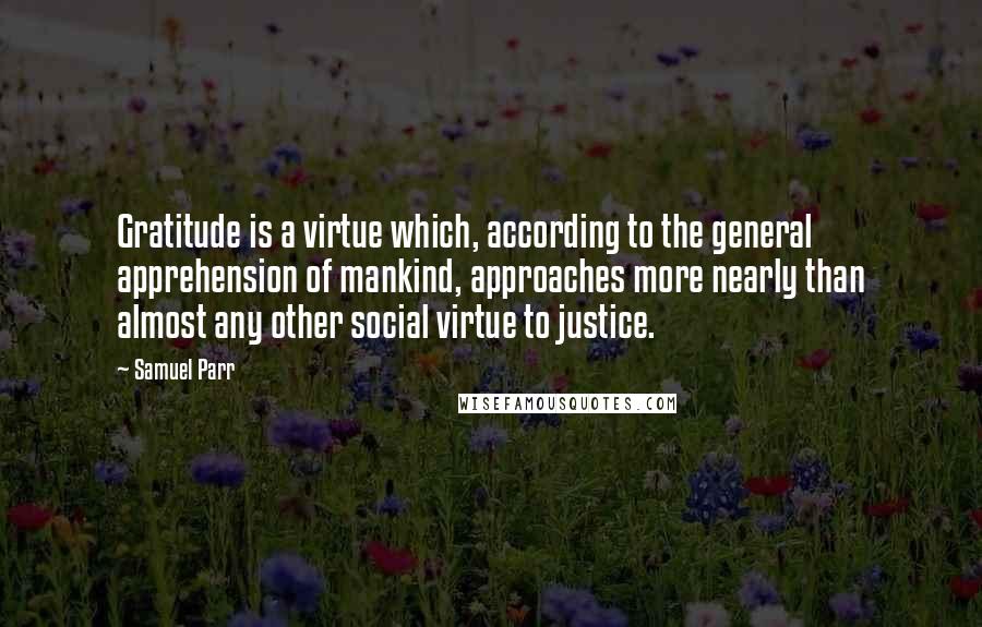 Samuel Parr quotes: Gratitude is a virtue which, according to the general apprehension of mankind, approaches more nearly than almost any other social virtue to justice.