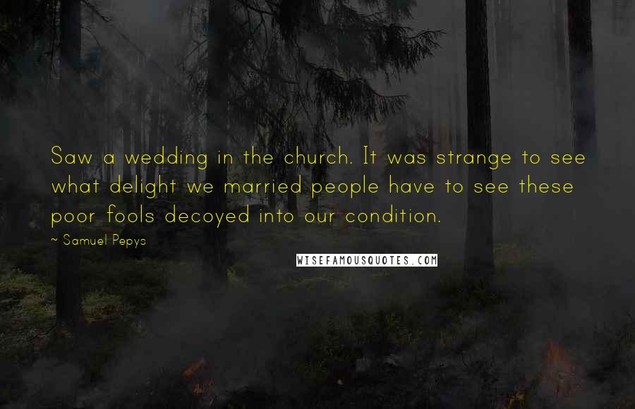 Samuel Pepys quotes: Saw a wedding in the church. It was strange to see what delight we married people have to see these poor fools decoyed into our condition.