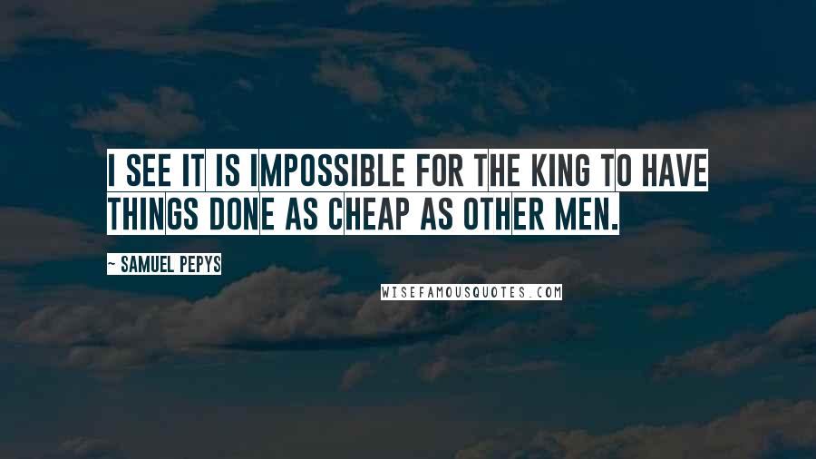 Samuel Pepys quotes: I see it is impossible for the King to have things done as cheap as other men.