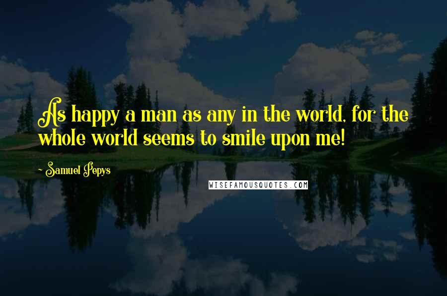 Samuel Pepys quotes: As happy a man as any in the world, for the whole world seems to smile upon me!