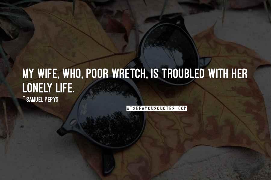Samuel Pepys quotes: My wife, who, poor wretch, is troubled with her lonely life.
